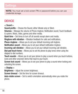 Page 9090
Settings
NOTE: You must set a lock screen PIN or password before you can use 
credential storage.
DEVICE
< Sound >
Sound profile – Choose the Sound, either Vibrate only or Silent.
Volumes – Manage the volume of Phone ringtone, Notification sound, Touch feedback 
& system, Music, video, games and other media.
Quiet time – Set times to turn off all sounds except alarm and media.
Ringtone with vibration – Vibration feedback for calls and notifications.
Phone ringtone – Allows you to set your default...