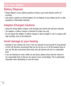 Page 1010
For Your Safety
Battery Disposal
• Please dispose of your battery properly or bring to your local wireless carrier for 
recycling.
• Your phone contains an internal battery. Do not dispose of your battery by fire or with 
hazardous or flammable materials.
Adapter (Charger) Cautions
• Using the wrong battery charger could damage your phone and void your warranty.• The adapter or battery charger is intended for indoor use only. • Do not expose the adapter or battery charger to direct sunlight or use it...