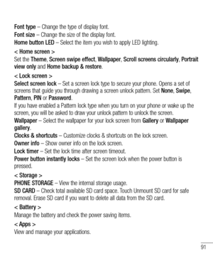 Page 9191
Font type – Change the type of display font.
Font size – Change the size of the display font.
Home button LED – Select the item you wish to apply LED lighting.
< Home screen >
Set the Theme, Screen swipe effect, Wallpaper, Scroll screens circularly, Portrait 
view only and Home backup & restore.
< Lock screen >
Select screen lock – Set a screen lock type to secure your phone. Opens a set of 
screens that guide you through drawing a screen unlock pattern. Set None, Swipe, 
Pattern, PIN or Password.
If...