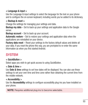 Page 9393
< Language & input >
Use the Language & input settings to select the language for the text on your phone 
and to configure the on-screen keyboard, including words you've added to its dictionary.
< Backup & reset >
Change the settings for managing your settings and data.
Backup my data – Set to back up your settings and application data to the Google 
server.
Backup account – Set to back up your account.
Automatic restore – Set to restore your settings and application data when the 
applications...