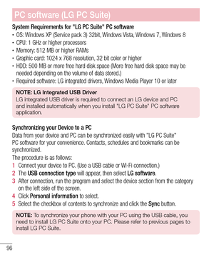 Page 9696
System Requirements for "LG PC Suite" PC software• OS: Windows XP (Service pack 3) 32bit, Windows Vista, Windows 7, Windows 8• CPU: 1 GHz or higher processors• Memory: 512 MB or higher RAMs• Graphic card: 1024 x 768 resolution, 32 bit color or higher• HDD: 500 MB or more free hard disk space (More free hard disk space may be 
needed depending on the volume of data stored.)
• Required software: LG integrated drivers, Windows Media Player 10 or later
NOTE: LG Integrated USB Driver
LG integrated...