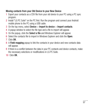 Page 9797
Moving contacts from your Old Device to your New Device
1  Export your contacts as a CSV file from your old device to your PC using a PC sync 
program.
2  Install "LG PC Suite" on the PC first. Run the program and connect your Android 
mobile phone to the PC using a USB cable.
3  On the top menu, select Device > Import to device > Import contacts.
4  A popup window to select the file type and a file to import will appear.
5  On the popup, click the Select a file and Windows Explorer will...