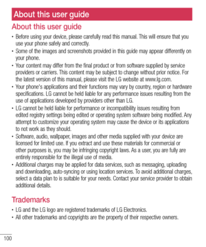 Page 100100
About this user guide
About this user guide
• Before using your device, please carefully read this manual. This will ensure that you 
use your phone safely and correctly.
• Some of the images and screenshots provided in this guide may appear differently on 
your phone.
• Your content may differ from the final product or from software supplied by service 
providers or carriers. This content may be subject to change without prior notice. For 
the latest version of this manual, please visit the LG...