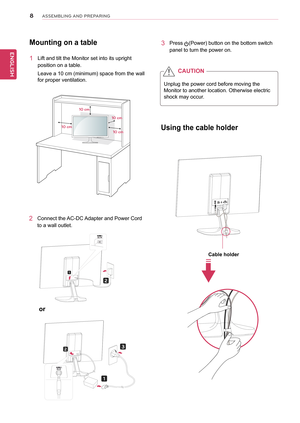 Page 88
ENGENGLISH
ASSEMBLING AND P\fEPA\fING
Mounting	on	a	table
1	 Lift	and	tilt	the	Monitor	set	into	its	upright	
position	on	a	table.
Leave	a	10	cm	(minimum)	space	from	the	wall	
for	proper	ventilation.
2	 Connect	the	AC-DC	Adapter	and	Power	Cord	
to	a	wall	outlet.
3	 Press	(Power)	button	on	the	bottom	switch	
panel	to	turn	the	power	on.
10 cm
10 cm
10 cm
10 cm
Unplug	the	power	cord	before	moving	the	
Monitor	to	another	location.	Otherwise	electric	
shock	may	occur.
CAUTION
or	
Using	the	cable	holder
Cable...