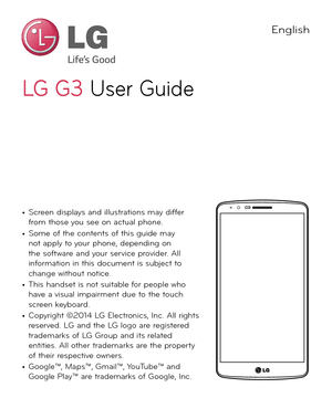 Page 2LG G3LG  G 3 User Guide
English
• Screen displays and illustrations may differ 
from those you see on actual phone.
• Some of the contents of this guide may 
not apply to your phone, depending on 
the software and your service provider. All 
information in this document is subject to 
change without notice.
• This handset is not suitable for people who 
have a visual impairment due to the touch 
screen keyboard.
• Copyright ©2014 LG Electronics, Inc. All rights 
reserved. LG and the LG logo are...