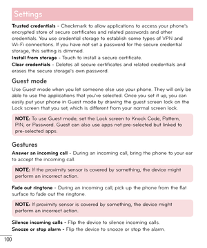 Page 101100
Settings
Trusted credentials - Checkmark to allow applications to access your phone’s 
encrypted store of secure certificates and related passwords and other 
credentials. You use credential storage to establish some types of VPN and 
Wi-Fi connections. If you have not set a password for the secure credential 
storage, this setting is dimmed.
Install from storage - Touch to install a secure certificate.
Clear credentials - Deletes all secure certificates and related credentials and 
erases the secure...