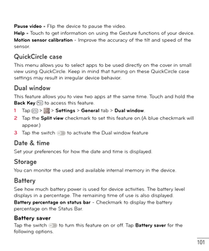 Page 102101
Pause video - Flip the device to pause the video.
Help - Touch to get information on using the Gesture functions of your device.
Motion sensor calibration - Improve the accuracy of the tilt and speed of the 
sensor.
QuickCircle case
This menu allows you to select apps to be used directly on the cover in small 
view using QuickCircle. Keep in mind that turning on these QuickCircle case 
settings may result in irregular device behavior.
Dual window
This feature allows you to view two apps at the same...