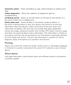 Page 104103
Automatic restore - When reinstalling an app, restore backed up settings and 
data.
Collect diagnostics - Allows the collection of diagnostic data for 
troubleshooting.
LG Backup service - Backs up all information on the device and restores it in 
the event of data loss or replacement.
Factory data reset - Erases all data on the phone, except as follows. In 
the event of device failure or error, your device may record in an error log 
information about the device’s status at the time of the error...