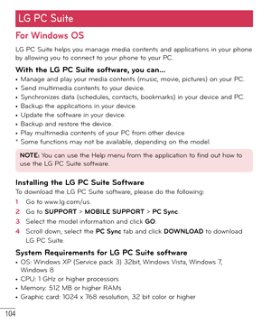 Page 105104
For Windows OS
LG PC Suite helps you manage media contents and applications in your phone 
by allowing you to connect to your phone to your PC.
With the LG PC Suite software, you can...• Manage and play your media contents (music, movie, pictures) on your PC.• Send multimedia contents to your device.• Synchronizes data (schedules, contacts, bookmarks) in your device and PC.• Backup the applications in your device.• Update the software in your device.• Backup and restore the device.• Play multimedia...