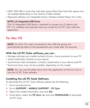 Page 106105
• HDD: 500 MB or more free hard disk space (More free hard disk space may 
be needed depending on the volume of data stored.)
• Required software: LG integrated drivers, Windows Media Player 10 or later.
NOTE: LG Integrated USB Driver
The LG integrated USB driver is required to connect an LG device and 
PC. It is installed automatically when you install the LG PC Suite software 
application.
For Mac OS
NOTE: For MAC OS, when connected to the USB the phone will 
automatically go back to the...