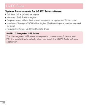 Page 107106
System Requirements for LG PC Suite software• OS: Mac OS X (10.6.8) or higher• Memory : 2GB RAM or higher• Graphics card: 1024 x 768 screen resolution or higher and 32-bit color• Hard disc: Storage of 500 MB or higher (Additional space may be required 
for data)
• Required software: LG United Mobile driver
NOTE: LG Integrated USB Driver
The LG integrated USB driver is required to connect an LG device and 
PC. It is installed automatically when you install the LG PC Suite software 
application.
  LG...
