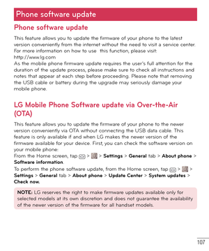 Page 108107
Phone software update
Phone software update
This feature allows you to update the firmware of your phone to the latest 
version conveniently from the internet without the need to visit a service center. 
For more information on how to use  this function, please visit: 
http://www.lg.com 
As the mobile phone firmware update requires the user’s full attention for the 
duration of the update process, please make sure to check all instructions and 
notes that appear at each step before proceeding. Please...
