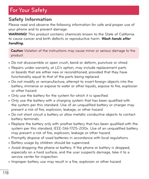 Page 117116
For Your  Safety
Safety InformationPlease read and observe the following information for safe and proper use of 
your phone and to prevent damage.
WARNING! This product contains chemicals known to the State of California 
to cause cancer and birth defects or reproductive harm. 
Wash hands after 
handling.
Caution Violation of the instructions may cause minor or serious damage to the 
product.
• Do not disassemble or open crush, bend or deform, puncture or shred.• Repairs under warranty, at LG’s...