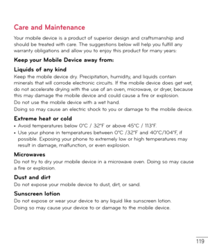 Page 120119
Care and Maintenance
Your mobile device is a product of superior design and craftsmanship and 
should be treated with care. The suggestions below will help you fulfill any 
warranty obligations and allow you to enjoy this product for many years:
Keep your Mobile Device away from:
Liquids of any kind 
Keep the mobile device dry. Precipitation, humidity, and liquids contain 
minerals that will corrode electronic circuits. If the mobile device does get wet, 
do not accelerate drying with the use of an...