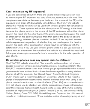 Page 126125
Can I minimize my RF exposure? If you are concerned about RF, there are several simple steps you can take 
to minimize your RF exposure. You can, of course, reduce your talk time. You 
can place more distance between your body and the source of the RF, as the 
exposure level drops off dramatically with distance. The FDA/FCC website 
states that “hands-free kits can be used with wireless phones for convenience 
and comfort. These systems reduce the absorption of RF energy in the head 
because the...