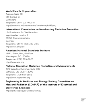 Page 128127
World Health OrganizationAvenue Appia 20
1211 Geneva 27
Switzerland
Telephone: 011 41 22 791 21 11
http://www.who.int/mediacentre/factsheets/fs193/en/
International Commission on Non-Ionizing Radiation Protectionc/o Bundesamt fur Strahlenschutz
Ingolstaedter Landstr. 1
85764 Oberschleissheim
Germany
Telephone: 011 49 1888 333 2156
http://www.icnirp.de
American National Standards Institute1819 L Street, N.W., 6th Floor
Washington, D.C. 20036
Telephone: (202) 293-8020
http://www.ansi.org
National...