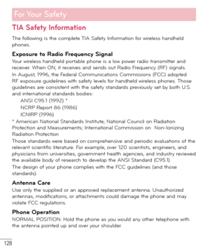 Page 129128
For Your  Safety
TIA Safety Information
The following is the complete TIA Safety Information for wireless handheld 
phones. 
Exposure to Radio Frequency SignalYour wireless handheld portable phone is a low power radio transmitter and 
receiver. When ON, it receives and sends out Radio Frequency (RF) signals.
In August, 1996, the Federal Communications Commissions (FCC) adopted 
RF exposure guidelines with safety levels for handheld wireless phones. Those 
guidelines are consistent with the safety...