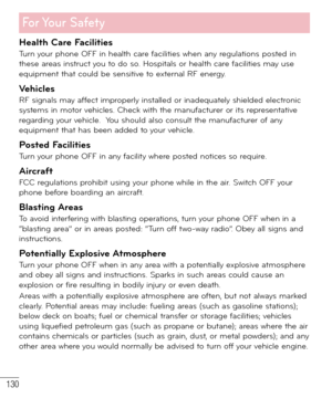 Page 131130
For Your  Safety
Health Care FacilitiesTurn your phone OFF in health care facilities when any regulations posted in 
these areas instruct you to do so. Hospitals or health care facilities may use 
equipment that could be sensitive to external RF energy.
VehiclesRF signals may affect improperly installed or inadequately shielded electronic 
systems in motor vehicles. Check with the manufacturer or its representative 
regarding your vehicle.  You should also consult the manufacturer of any 
equipment...