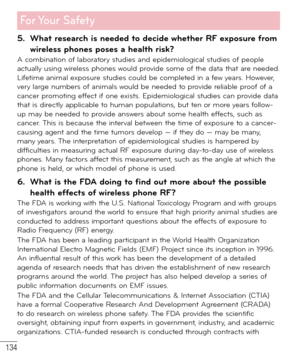 Page 135134
For Your  Safety
5.  What research is needed to decide whether RF exposure from 
wireless phones poses a health risk?
A combination of laboratory studies and epidemiological studies of people 
actually using wireless phones would provide some of the data that are needed. 
Lifetime animal exposure studies could be completed in a few years. However, 
very large numbers of animals would be needed to provide reliable proof of a 
cancer promoting effect if one exists. Epidemiological studies can provide...