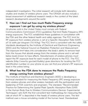 Page 136135
independent investigators. The initial research will include both laboratory 
studies and studies of wireless phone users. The CRADA will also include a 
broad assessment of additional research needs in the context of the latest 
research developments around the world.
7.   How can I find out how much Radio Frequency energy 
exposure I can get by using my wireless phone?
All phones sold in the United States must comply with Federal 
Communications Commission (FCC) guidelines that limit Radio...