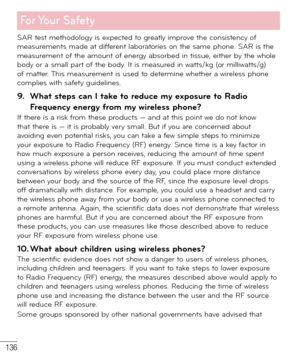 Page 137136
For Your  Safety
SAR test methodology is expected to greatly improve the consistency of 
measurements made at different laboratories on the same phone. SAR is the 
measurement of the amount of energy absorbed in tissue, either by the whole 
body or a small part of the body. It is measured in watts/kg (or milliwatts/g) 
of matter. This measurement is used to determine whether a wireless phone 
complies with safety guidelines. 
9.  What steps can I take to reduce my exposure to Radio 
Frequency energy...