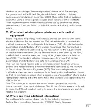 Page 138137
children be discouraged from using wireless phones at all. For example, 
the government in the United Kingdom distributed leaflets containing 
such a recommendation in December 2000. They noted that no evidence 
exists that using a wireless phone causes brain tumors or other ill effects. 
Their recommendation to limit wireless phone use by children was strictly 
precautionary; it was not based on scientific evidence that any health hazard 
exists.
11.  What about wireless phone interference with...