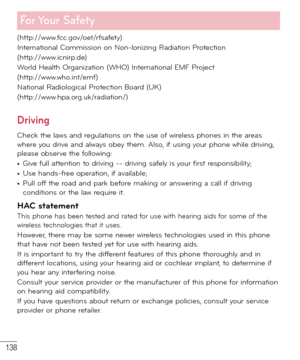 Page 139138
For Your  Safety
(http://www.fcc.gov/oet/rfsafety)
International Commission on Non-lonizing Radiation Protection
(http://www.icnirp.de)
World Health Organization (WHO) International EMF Project
(http://www.who.int/emf)
National Radiological Protection Board (UK)
(http://www.hpa.org.uk/radiation/)
Driving
Check the laws and regulations on the use of wireless phones in the areas 
where you drive and always obey them. Also, if using your phone while driving, 
please observe the following:
• Give full...