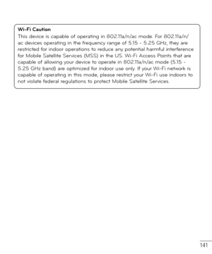 Page 142141
Wi-Fi Caution
This device is capable of operating in 802.11a/n/ac mode. For 802.11a/n/
ac devices operating in the frequency range of 5.15 - 5.25 GHz, they are 
restricted for indoor operations to reduce any potential harmful interference 
for Mobile Satellite Services (MSS) in the US. Wi-Fi Access Points that are 
capable of allowing your device to operate in 802.11a/n/ac mode (5.15 - 
5.25 GHz band) are optimized for indoor use only. If your Wi-Fi network is 
capable of operating in this mode,...