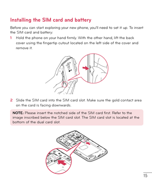 Page 1615
Installing the SIM card and battery
Before you can start exploring your new phone, you’ll need to set it up. To insert 
the SIM card and battery: 
1  Hold the phone on your hand ﬁ rmly. With the other hand, lift the back 
cover using the ﬁ ngertip cutout located on the left side of the cover and 
remove it.
2  Slide the SIM card into the SIM card slot. Make sure the gold contact area 
on the card is facing downwards.
NOTE: Please insert the notched side of the SIM card first. Refer to the 
image...