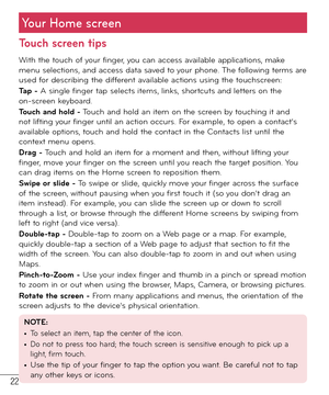 Page 2322
Your Home screen
Touch screen tips
With the touch of your finger, you can access available applications, make 
menu selections, and access data saved to your phone. The following terms are 
used for describing the different available actions using the touchscreen: 
Tap - A single finger tap selects items, links,   
 
 
shortcuts and letters on the 
on-screen keyboard.
Touch and hold - Touch and hold an item on the screen by touching it and 
not lifting your finger until an action occurs. For example,...