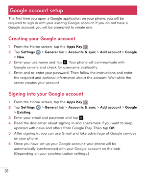 Page 3938
The first time you open a Google application on your phone, you will be 
required to sign in with your existing Google account. If you do not have a 
Google account, you will be prompted to create one. 
Creating your Google account
1    From the Home screen, tap the Apps Key .
2  Tap Settings  > General tab > Accounts & sync > Add account > Google 
> New. 
3  Enter your username and tap . Your phone will communicate with 
Google servers and check for username availability. 
4  Enter and re-enter your...