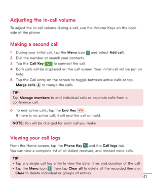 Page 4241
Adjusting the in-call volume
To adjust the in-call volume during a call, use the Volume Keys on the back 
side of the phone. 
Making a second call
1  During your initial call, tap the Menu icon  and select Add call. 
2  Dial the number or search your contacts.
3  Tap the Call Key  to connect the call.
4  Both calls will be displayed on the call screen. Your initial call will be put on 
hold.
5  Tap the Call entry on the screen to toggle between active calls or tap 
Merge calls  to merge the calls....