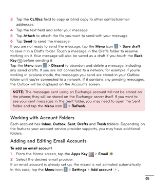 Page 5049
3  Tap the Cc/Bcc ﬁ eld to copy or blind copy to other contacts/email 
addresses.
4  Tap the text ﬁ eld and enter your message.
5  Tap Attach to attach the ﬁ le you want to send with your message.
6  Tap Send to send the message.
If you are not ready to send the message, tap the Menu icon  > Save draft 
to save it in a Drafts folder. Touch a message in the Drafts folder to resume 
working on it. Your message will also be saved as a draft if you touch the Back 
Key 
 before sending it.
Tap the Menu...