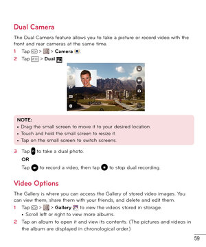 Page 6059
Dual Camera
The Dual Camera feature allows you to take a picture or record video with the 
front and rear cameras at the same time.
1  Tap  >  > Camera .
2  Tap MODE > Dual .
NOTE: • Drag the small screen to move it to your desired location.• Touch and hold the small screen to resize it. • Tap on the small screen to switch screens.
3  Tap  to take a dual photo.
OR
Tap 
 to record a video, then tap  to stop dual recording.
Video Options
The Gallery is where you can access the Gallery of stored video...