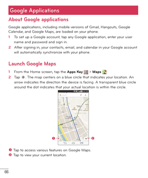 Page 6766
About Google applications
Google applications, including mobile versions of Gmail, Hangouts, Google 
Calendar, and Google Maps, are loaded on your phone.
1  To set up a Google account, tap any Google application, enter your user 
name and password and sign in.
2  After signing in, your contacts, email, and calendar in your Google account 
will automatically synchronize with your phone.
Launch Google Maps
1  From the Home screen, tap the Apps Key  > Maps . 
2  Tap . The map centers on a blue circle...
