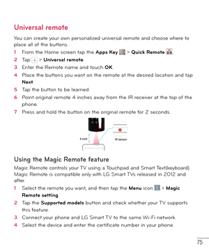 Page 7675
Universal remote
You can create your own personalized universal remote and choose where to 
place all of the buttons.
1  From the Home screen tap the Apps Key  > Quick Remote .
2  Tap  > Universal remote.
3  Enter the Remote name and touch OK.
4  Place the buttons you want on the remote at the desired location and tap 
Next.
5  Tap the button to be learned.
6  Point original remote 4 inches away from the IR receiver at the top of the 
phone.
7  Press and hold the button on the original remote for 2...