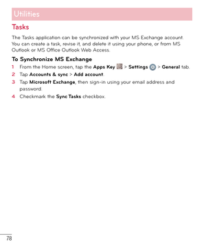 Page 7978
Tasks
The Tasks application can be synchronized with your MS Exchange account. 
You can create a task, revise it, and delete it using your phone, or from MS 
Outlook or MS Office Outlook Web Access.
To Synchronize MS Exchange
1  From the Home screen, tap the Apps Key  > Settings  > General tab. 
2  Tap Accounts & sync > Add account.
3  Tap Microsoft Exchange, then sign-in using your email address and 
password.
4  Checkmark the Sync Tasks checkbox.
Utilities 