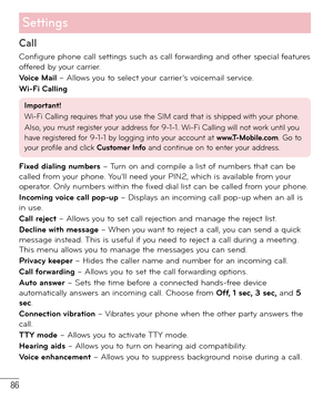 Page 8786
Settings
Call
Configure phone call settings such as call forwarding and other special features 
offered by your carrier.
Voice Mail – Allows you to select your carrier’s voicemail service.
  Wi-Fi Calling 
Important!
Wi-Fi Calling requires that you use the SIM card that is shipped with your phone.
Also, you must register your address for 9-1-1. Wi-Fi Calling will not work until you 
have registered for 9-1-1 by logging into your account at www.T-Mobile.com. Go to 
your profile and click Customer Info...