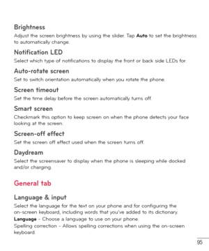 Page 9695
Brightness 
Adjust the screen brightness by using the slider. Tap Auto to set the brightness 
to automatically change.
Notification LED
Select which type of notifications to display the front or back side LEDs for.
Auto-rotate screen 
Set to switch orientation automatically when you rotate the phone.
Screen timeout 
Set the time delay before the screen automatically turns off.
Smart screen 
Checkmark this option to keep screen on when the phone detects your face 
looking at the screen.
Screen-off...