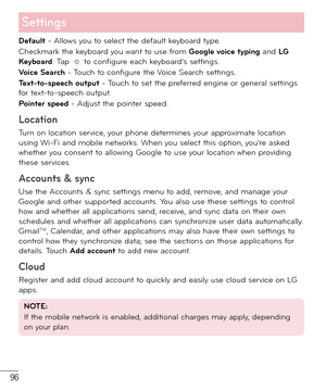 Page 9796
Settings
Default - Allows you to select the default keyboard type.
Checkmark the keyboard you want to use from Google voice typing and LG  
Keyboard. Tap 
 to configure each keyboard’s settings. 
Voice Search - Touch to configure the Voice Search settings.
Text-to-speech output - Touch to set the preferred engine or general settings 
for text-to-speech output.
Pointer speed - Adjust the pointer speed.
Location 
Turn on location service, your phone determines your approximate location 
using Wi-Fi and...