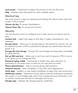 Page 10099
Lock screen - Checkmark to adjust the position of the the PIN entry.
Help - Displays help information for each available option.
Shortcut key
Get quick access to apps by pressing and holding the Volume Keys when the 
screen is off or locked. 
Volume Up Key: To access QuickMemo+. 
Volume Down Key: To access the Camera.
Security
Use the Security menu to configure how to help secure your phone and its 
data.
Content lock - Select lock types to lock files in Gallery, QuickMemo+, and 
Notebook.
Encrypt...