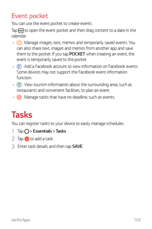 Page 103Useful Apps102
Event pocket
You can use the event pocket to create events.
Tap 
 to open the event pocket and then drag content to a date in the 
calendar.
•	
 : Manage images, text, memos and temporarily saved events. You 
can also share text, images and memos from another app and save 
them to the pocket. If you tap POCKET when creating an event, the 
event is temporarily saved to the pocket.
•	
 : Add a Facebook account to view information on Facebook events. 
Some devices may not support the Facebook...