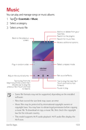 Page 104Useful Apps103
Music
You can play and manage songs or music albums.
1 Tap   Essentials  Music.
2 Select a category.
3 Select a music file.
Switch to the playlist.Search for music files.
Play in random order.
Select a repeat mode. Tap to play the next file / 
Touch and hold to fast 
forward.
Tap to play from the 
beginning of the current file /  Double-tap to play the 
previous file / Touch and hold 
to rewind.
Adjust the sound volume.Set sound effects.
Back to the previous 
screen.
Add to or delete from...