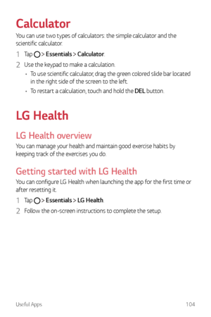 Page 105Useful Apps104
Calculator
You can use two types of calculators: the simple calculator and the 
scientific calculator.
1 Ta p   Essentials  Calculator.
2 Use the keypad to make a calculation.
•	 To use scientific calculator, drag the green colored slide bar located 
in the right side of the screen to the left.
•	 To restart a calculation, touch and hold the DEL button.
LG Health
LG Health overview
You can manage your health and maintain good exercise habits by 
keeping track of the exercises you do....