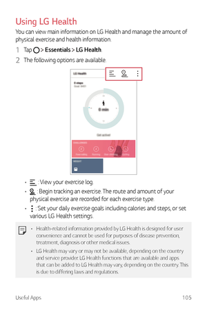 Page 106Useful Apps105
Using LG Health
You can view main information on LG Health and manage the amount of 
physical exercise and health information.
1 Ta p   Essentials  LG Health.
2 The following options are available.
•	 : View your exercise log.
•	
 : Begin tracking an exercise. The route and amount of your 
physical exercise are recorded for each exercise type.
•	
 : Set your daily exercise goals including calories and steps, or set 
various LG Health settings.
•	 Health-related information provided by LG...