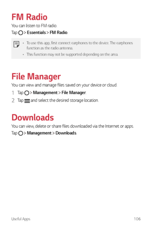 Page 107Useful Apps106
FM Radio
You can listen to FM radio.
Tap 
  Essentials  FM Radio.
•	 To use this app, first connect earphones to the device. The earphones 
function as the radio antenna.
•	 This function may not be supported depending on the area.
File Manager
You can view and manage files saved on your device or cloud.
1 Tap   Management  File Manager.
2 Tap  and select the desired storage location.
Downloads
You can view, delete or share files downloaded via the Internet or apps.
Tap 
  Management...