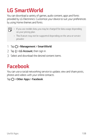 Page 109Useful Apps108
LG SmartWorld
You can download a variety of games, audio content, apps and fonts 
provided by LG Electronics. Customize your device to suit your preferences 
by using Home themes and fonts.
•	If you use mobile data, you may be charged for data usage depending 
on your pricing plan.
•	 This feature may not be supported depending on the area or service 
provider.
1 Tap   Management  SmartWorld.
2 Tap   LG Account, then sign in.
3 Select and download the desired content items.
Facebook
You...