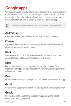 Page 110Useful Apps109
Google apps
You can use Google apps by setting a Google account. The Google account 
registration window appears automatically when you use a Google app for 
the first time. If you do not have a Google account, create one from your 
device. For details on how to use an app, see the Help in the app.
•	Some apps may not work depending on the area or service provider.
Android Pay
Add credit or debit cards and use Android Pay to make payments.
Chrome
Sign in to Chrome and import opened tabs,...