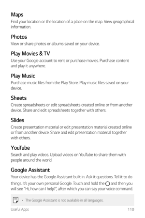 Page 111Useful Apps110
Maps
Find your location or the location of a place on the map. View geographical 
information.
Photos
View or share photos or albums saved on your device.
Play Movies & TV
Use your Google account to rent or purchase movies. Purchase content 
and play it anywhere.
Play Music
Purchase music files from the Play Store. Play music files saved on your 
device.
Sheets
Create spreadsheets or edit spreadsheets created online or from another 
device. Share and edit spreadsheets together with...