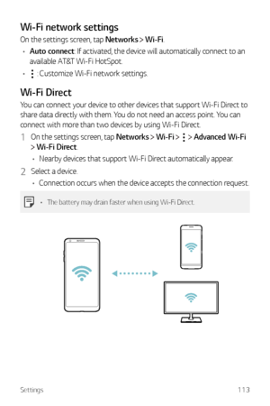 Page 114Settings113
Wi-Fi network settings
On the settings screen, tap Networks  Wi-Fi.
•	 Auto connect: If activated, the device will automatically connect to an 
available AT&T Wi-Fi HotSpot.
•	
 : Customize Wi-Fi network settings.
Wi-Fi Direct
You can connect your device to other devices that support Wi-Fi Direct to 
share data directly with them. You do not need an access point. You can 
connect with more than two devices by using Wi-Fi Direct.
1 On the settings screen, tap Networks   Wi-Fi    Advanced Wi-Fi...